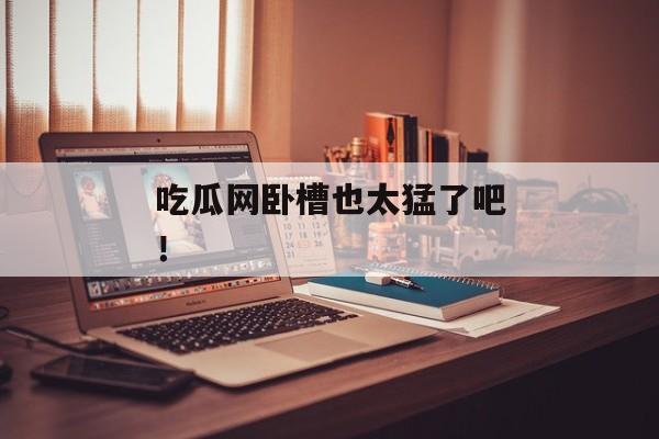吃瓜网卧槽也太猛了吧！