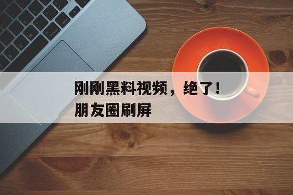 刚刚黑料视频，绝了！朋友圈刷屏