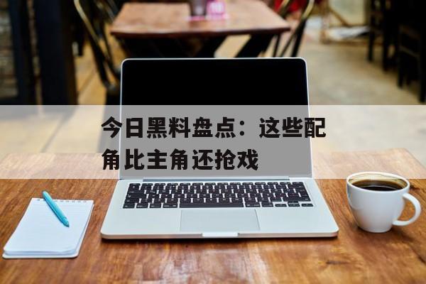 今日黑料盘点：这些配角比主角还抢戏