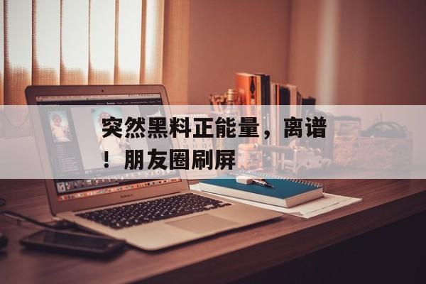 突然黑料正能量，离谱！朋友圈刷屏