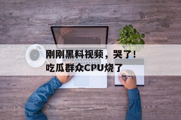 刚刚黑料视频，哭了！吃瓜群众CPU烧了