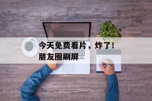 今天免费看片，炸了！朋友圈刷屏