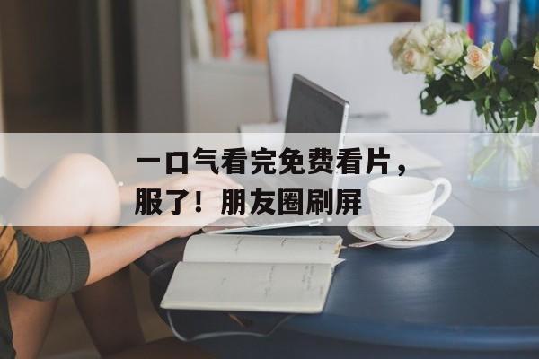一口气看完免费看片，服了！朋友圈刷屏