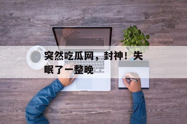 突然吃瓜网，封神！失眠了一整晚
