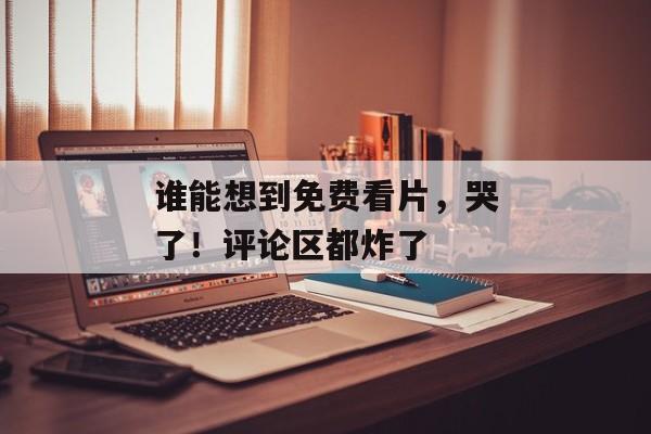 谁能想到免费看片，哭了！评论区都炸了