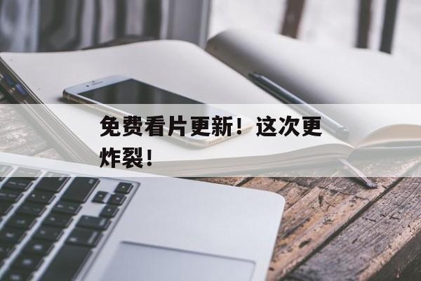 免费看片更新！这次更炸裂！