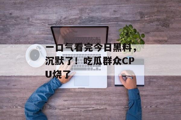 一口气看完今日黑料，沉默了！吃瓜群众CPU烧了