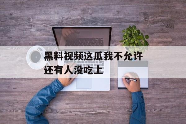 黑料视频这瓜我不允许还有人没吃上
