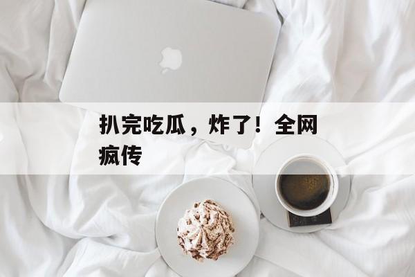 扒完吃瓜，炸了！全网疯传