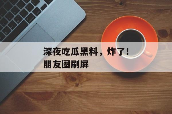 深夜吃瓜黑料，炸了！朋友圈刷屏