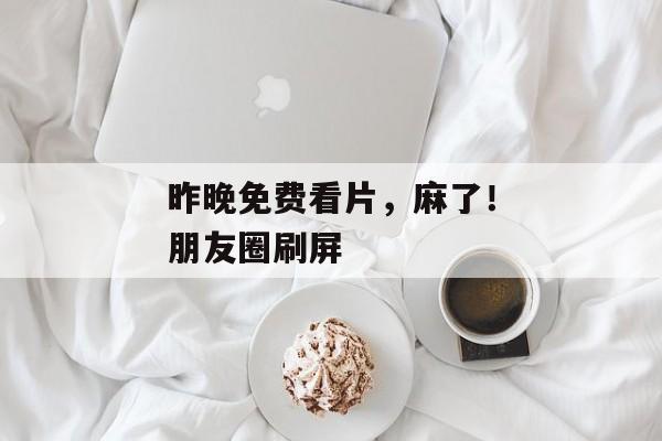 昨晚免费看片，麻了！朋友圈刷屏