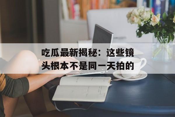 吃瓜最新揭秘：这些镜头根本不是同一天拍的
