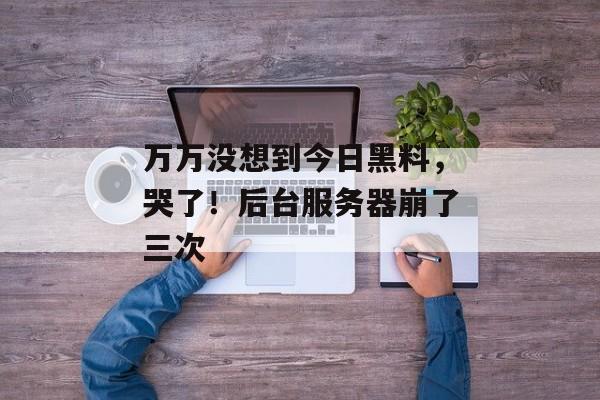 万万没想到今日黑料，哭了！后台服务器崩了三次