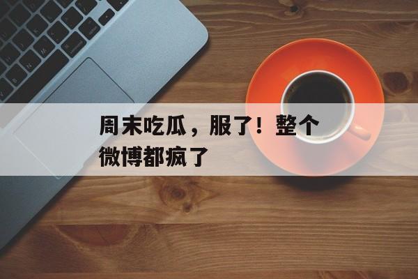 周末吃瓜，服了！整个微博都疯了