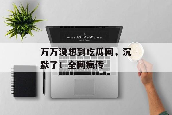 万万没想到吃瓜网，沉默了！全网疯传