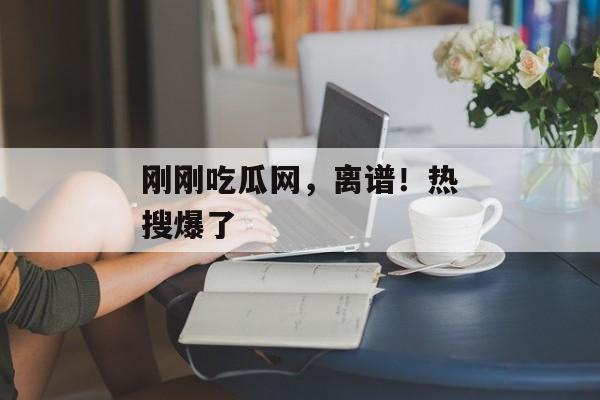 刚刚吃瓜网，离谱！热搜爆了