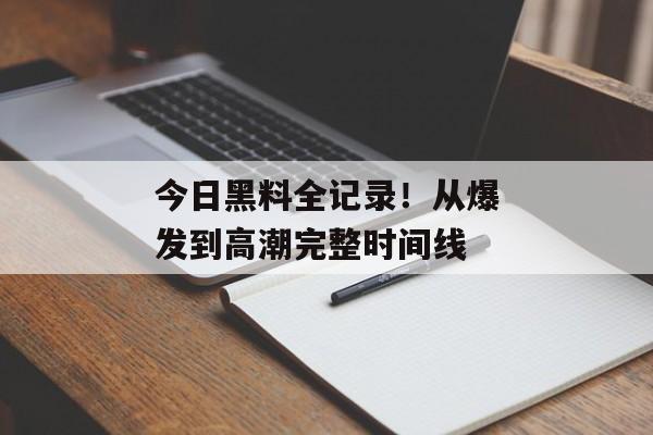 今日黑料全记录！从爆发到高潮完整时间线