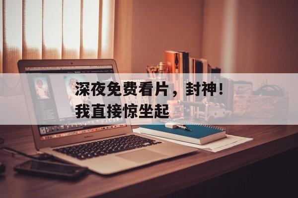 深夜免费看片，封神！我直接惊坐起