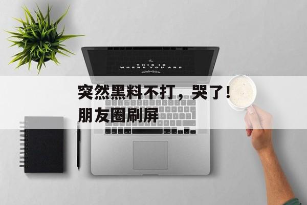 突然黑料不打，哭了！朋友圈刷屏