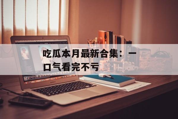 吃瓜本月最新合集：一口气看完不亏