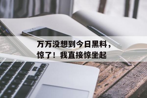 万万没想到今日黑料，惊了！我直接惊坐起