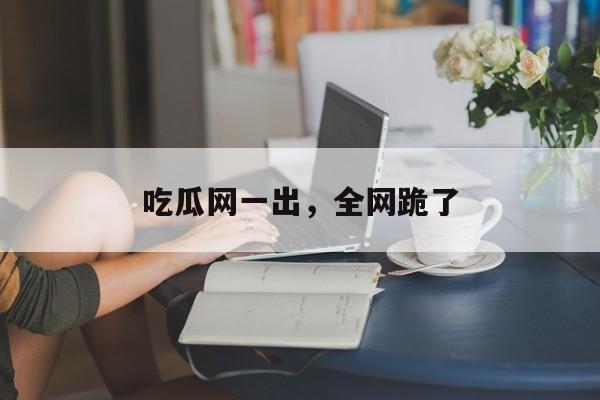 吃瓜网一出，全网跪了