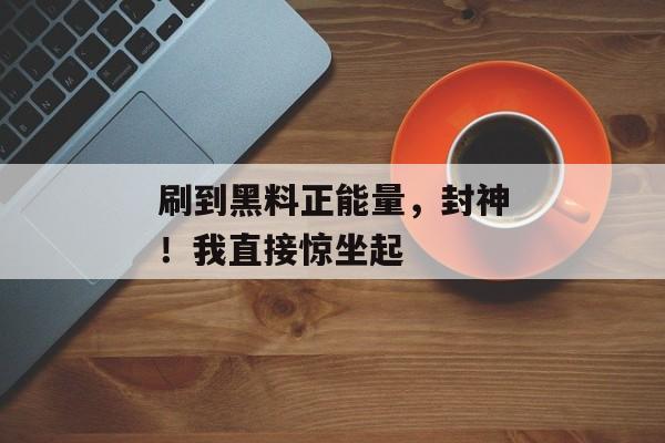 刷到黑料正能量，封神！我直接惊坐起