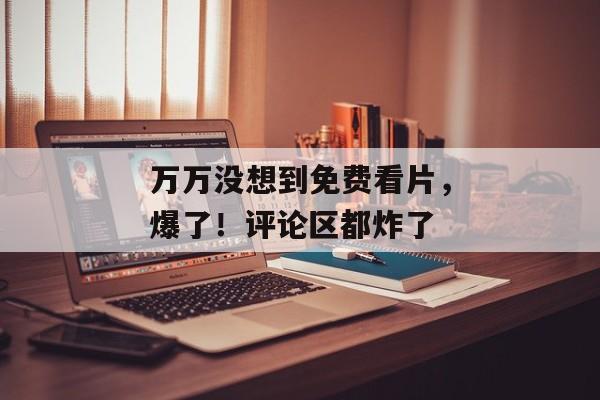 万万没想到免费看片，爆了！评论区都炸了