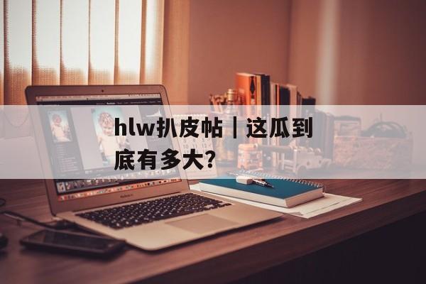 hlw扒皮帖｜这瓜到底有多大？