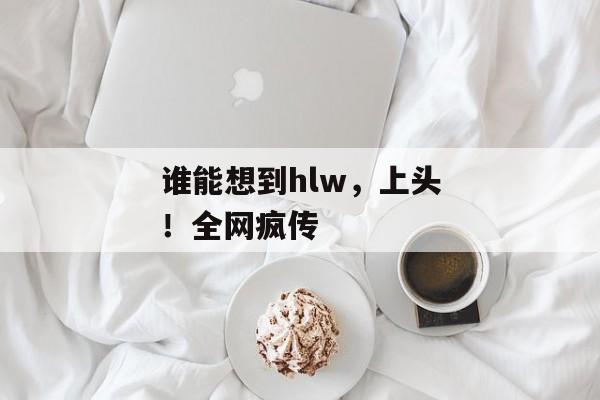谁能想到hlw，上头！全网疯传