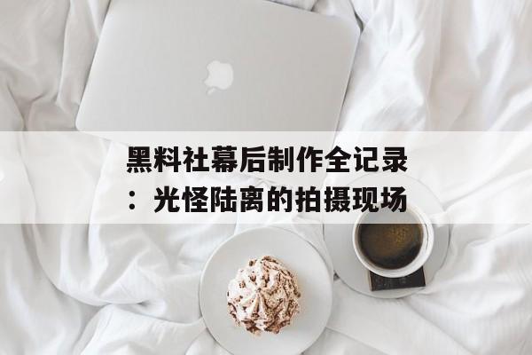 黑料社幕后制作全记录：光怪陆离的拍摄现场