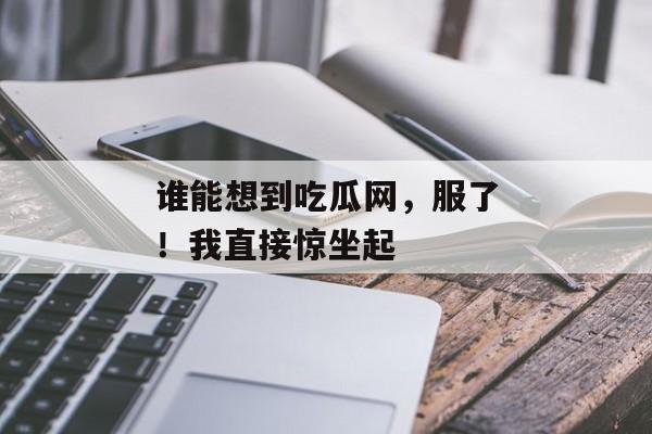 谁能想到吃瓜网，服了！我直接惊坐起