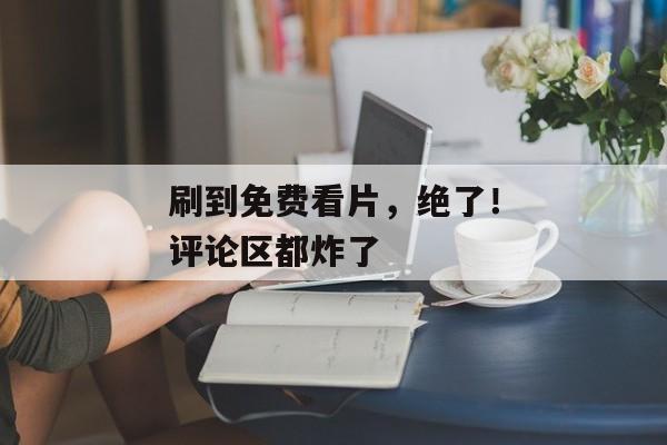 刷到免费看片，绝了！评论区都炸了