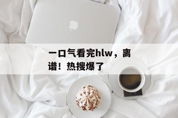 一口气看完hlw，离谱！热搜爆了
