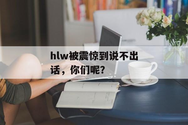 hlw被震惊到说不出话，你们呢？