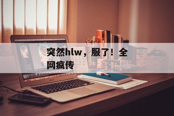 突然hlw，服了！全网疯传