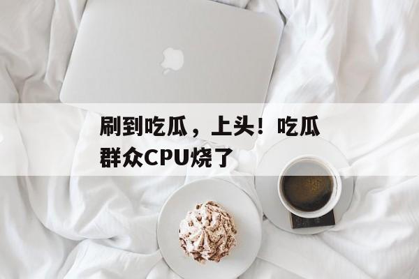 刷到吃瓜，上头！吃瓜群众CPU烧了